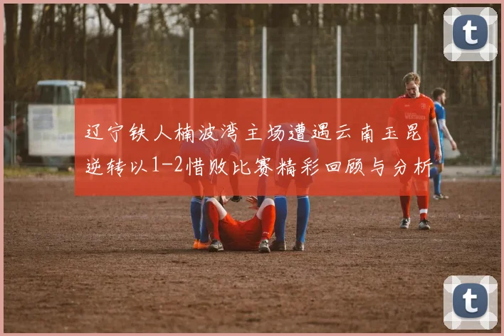 辽宁铁人楠波湾主场遭遇云南玉昆逆转以1-2惜败比赛精彩回顾与分析