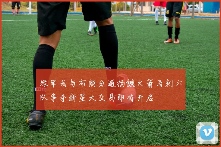绿军或与布朗分道扬镳火箭马刺六队争夺新星大交易即将开启
