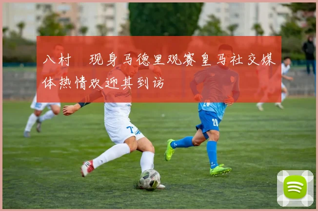 八村塁现身马德里观赛皇马社交媒体热情欢迎其到访
