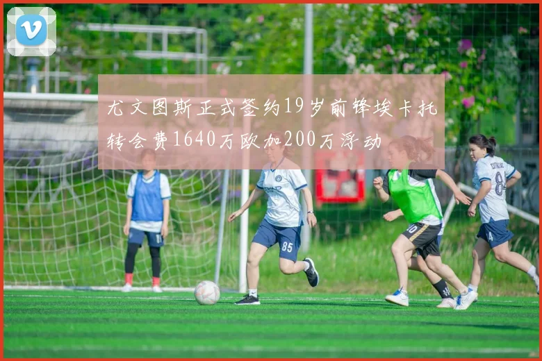 尤文图斯正式签约19岁前锋埃卡托转会费1640万欧加200万浮动