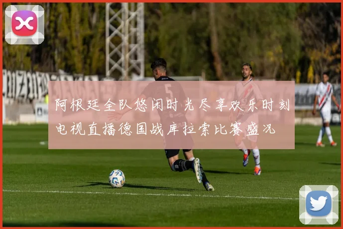 阿根廷全队悠闲时光尽享欢乐时刻电视直播德国战库拉索比赛盛况
