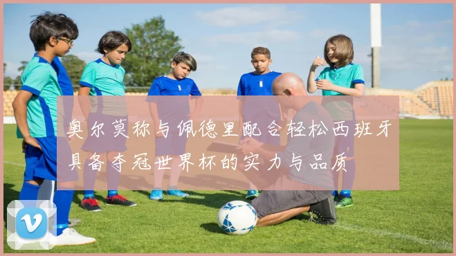 奥尔莫称与佩德里配合轻松西班牙具备夺冠世界杯的实力与品质