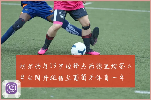 切尔西与19岁边锋杰西德里续签六年合同并租借至葡萄牙体育一年