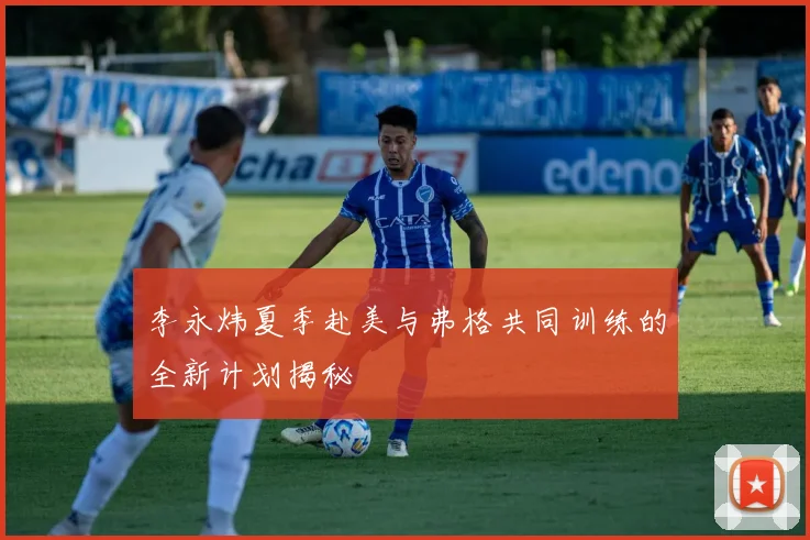 李永炜夏季赴美与弗格共同训练的全新计划揭秘