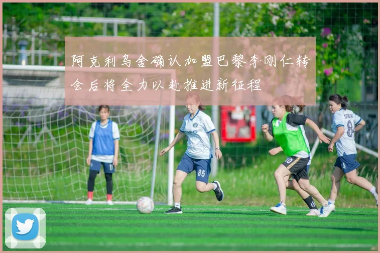 阿克利乌舍确认加盟巴黎李刚仁转会后将全力以赴推进新征程