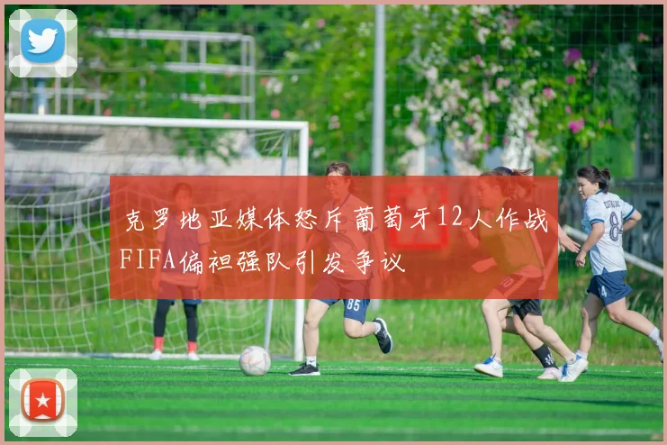 克罗地亚媒体怒斥葡萄牙12人作战FIFA偏袒强队引发争议