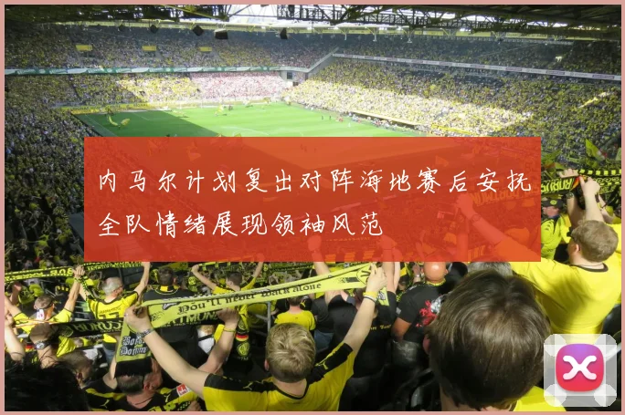 内马尔计划复出对阵海地赛后安抚全队情绪展现领袖风范