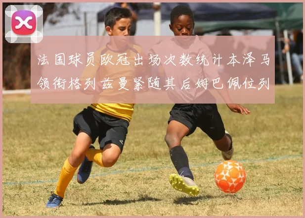 法国球员欧冠出场次数统计本泽马领衔格列兹曼紧随其后姆巴佩位列第五