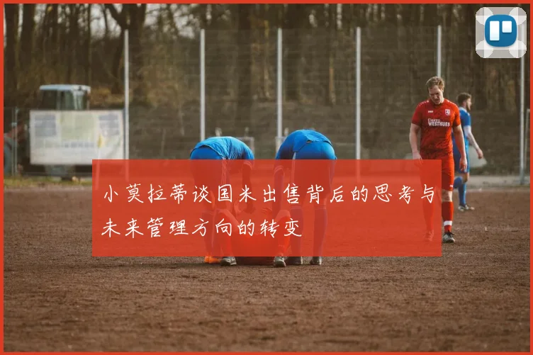 小莫拉蒂谈国米出售背后的思考与未来管理方向的转变