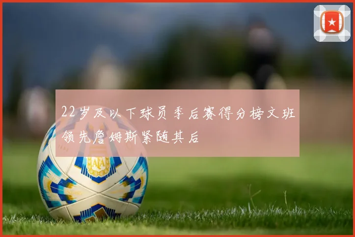22岁及以下球员季后赛得分榜文班领先詹姆斯紧随其后